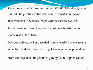 • Once raw materials have been received and released by Quality
Control, the gelatin and hot demineralized water are mixed
under vacuum in Stainless Steel Gelatin Melting System.
• From receiving tanks, the gelatin solution is transferred to
stainless steel feed tanks.
• Dyes, opacifants, and any needed water are added to the gelatin
in the feed tanks to complete the gelatin preparation procedure.
• From the feed tank, the gelatin is gravity fed to Dipper section.
8
 