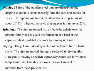 Dipping : Pairs of the stainless steel pins are dipped into the
dipping solution to simultaneously form the caps and bodies for
12sec. The dipping solution is maintained at a temperature of
about 50º C in a heated, jacketed dipping pan & pins are at 22ºc.
Spinning : The pins are rotated to distribute the gelatin over the
pins uniformly and to avoid the formation of a bead at the
capsule ends it is rotated 2½ times by moving upward.
Drying : The gelatin is dried by a blast of cool air to form a hard
shells. The pins are moved through a series of air drying kilns,
Here gently moving air which is precisely controlled for volume,
temperature, and humidity, removes the exact amount of
moisture from the capsule halves. 9
 