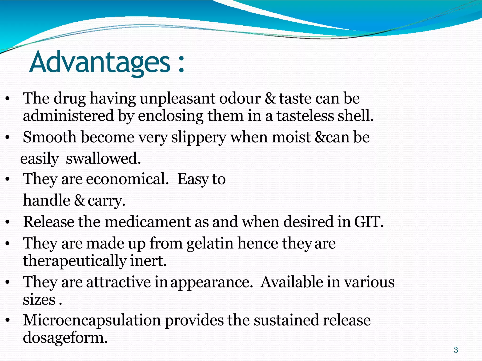 Advantages :
3
• The drug having unpleasant odour & taste can be
administered by enclosing them in a tasteless shell.
• Smooth become very slippery when moist &can be
easily swallowed.
• They are economical. Easy to
handle &carry.
• Release the medicament as and when desired in GIT.
• They are made up from gelatin hence theyare
therapeutically inert.
• They are attractive inappearance. Available in various
sizes .
• Microencapsulation provides the sustained release
dosageform.
 