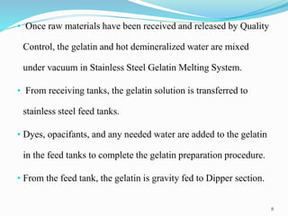 • Once raw materials have been received and released by Quality
Control, the gelatin and hot demineralized water are mixed
under vacuum in Stainless Steel Gelatin Melting System.
• From receiving tanks, the gelatin solution is transferred to
stainless steel feed tanks.
• Dyes, opacifants, and any needed water are added to the gelatin
in the feed tanks to complete the gelatin preparation procedure.
• From the feed tank, the gelatin is gravity fed to Dipper section.
8
 