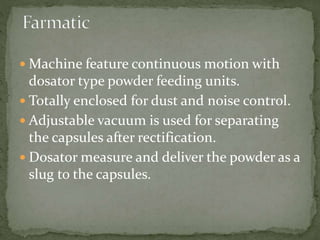  Machine feature continuous motion with
dosator type powder feeding units.
 Totally enclosed for dust and noise control.
 Adjustable vacuum is used for separating
the capsules after rectification.
 Dosator measure and deliver the powder as a
slug to the capsules.
 
