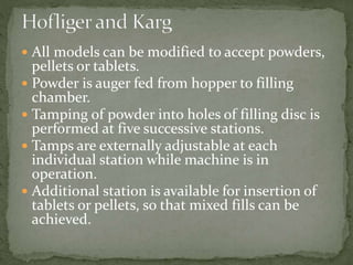  All models can be modified to accept powders,
pellets or tablets.
 Powder is auger fed from hopper to filling
chamber.
 Tamping of powder into holes of filling disc is
performed at five successive stations.
 Tamps are externally adjustable at each
individual station while machine is in
operation.
 Additional station is available for insertion of
tablets or pellets, so that mixed fills can be
achieved.
 