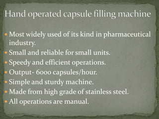  Most widely used of its kind in pharmaceutical
industry.
 Small and reliable for small units.
 Speedy and efficient operations.
 Output- 6000 capsules/hour.
 Simple and sturdy machine.
 Made from high grade of stainless steel.
 All operations are manual.
 