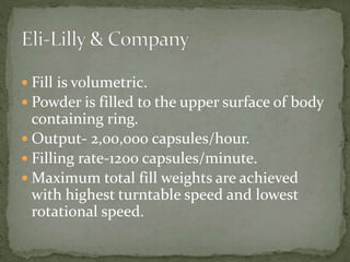  Fill is volumetric.
 Powder is filled to the upper surface of body
containing ring.
 Output- 2,00,000 capsules/hour.
 Filling rate-1200 capsules/minute.
 Maximum total fill weights are achieved
with highest turntable speed and lowest
rotational speed.
 