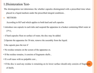 1.Disinteration Test-
The disintegration test determines the whether capsules disintegrated with a prescribed time when
placed in a liquid medium under the prescribed integral conditions .
 METHOD-
According to B.P and which applies to both hard and soft capsules
1.introduce one capsule in each tube and suspend the apparatus in a beaker containing 60ml water at
370 C,
– if hard capsules float on surface of water, the disc may be added.
2.Operate the apparatus for 30 min, remove the assembly from the liquid.
3.the capsule pass the test if
• No residue remains on the screen of the apparatus or,
• If the residue remains, it consists of fragments shells ,
• If a soft mass with no palpable core ,
• If the disc is used any residue is remaining on its lower surface should only consists of fragments
of shells.
 