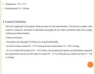  Temperature – 37+/- 5 ̊ C
 Rotated speed- 25 – 150 rpm
4. Content Uniformity :
- This test is applicable to all capsule which are meant for oral administration . For this test a sample of the
content is assayed as described in individual monographs & the values calculated which must comply
with the prescribed standards.
- -Content uniformity :
- - 30 capsules are selected & 10 of these are assayed individually.
- - At least 9 of these contain 85 – 115 % of drug & none contain below 75 – 125 % of drug.
- - If 1 to 3 of them fall outside of 85 – 115 % limits , the remaining 20 capsules are individually assayed &
the requirements are met if no few than 27 contain 85 – 115 % of drug & none contain less than 75 – 125
% of drug.
 