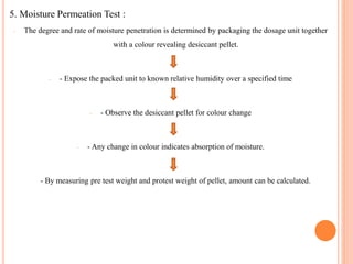 5. Moisture Permeation Test :
- The degree and rate of moisture penetration is determined by packaging the dosage unit together
with a colour revealing desiccant pellet.
- - Expose the packed unit to known relative humidity over a specified time
- - Observe the desiccant pellet for colour change
- - Any change in colour indicates absorption of moisture.
- By measuring pre test weight and protest weight of pellet, amount can be calculated.
 