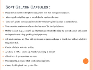 SOFT GELATIN CAPSULES :
 Made from a more flexible plasticized gelatin film than hard gelatin capsules.
 Most capsules of either type is intended to be swallowed whole.
 Some soft gelatin capsules are intended for rectal or vaginal insertion as suppositories.
 Most capsules product manufactured today are of the hard gelatin type.
 On the basis of shape, content & other features intended to make the taste of certain unpleasant
tasting medication, they quickly gained popularity.
 soft gelatin capsule are filled with solution or suspension of drug in liquids that will not solubilize
the gelatin shell.
 Consist of single unit after sealing.
 Available in ROOT shapes i.e. round,oval,oblong & tubular
 -Plasticizers & preservatives are more.
 Most accurate & precise of all solid oral dosage form.
 - More flexible plasticized gelatin film.
 