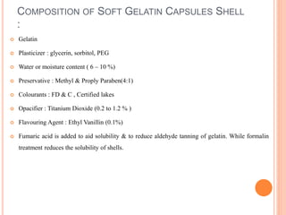 COMPOSITION OF SOFT GELATIN CAPSULES SHELL
:
 Gelatin
 Plasticizer : glycerin, sorbitol, PEG
 Water or moisture content ( 6 – 10 %)
 Preservative : Methyl & Proply Paraben(4:1)
 Colourants : FD & C , Certified lakes
 Opacifier : Titanium Dioxide (0.2 to 1.2 % )
 Flavouring Agent : Ethyl Vanillin (0.1%)
 Fumaric acid is added to aid solubility & to reduce aldehyde tanning of gelatin. While formalin
treatment reduces the solubility of shells.
 