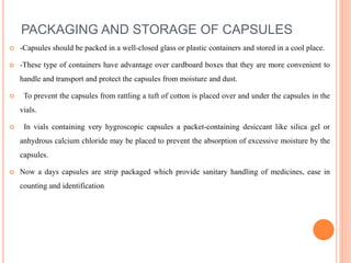 PACKAGING AND STORAGE OF CAPSULES
 -Capsules should be packed in a well-closed glass or plastic containers and stored in a cool place.
 -These type of containers have advantage over cardboard boxes that they are more convenient to
handle and transport and protect the capsules from moisture and dust.
 To prevent the capsules from rattling a tuft of cotton is placed over and under the capsules in the
vials.
 In vials containing very hygroscopic capsules a packet-containing desiccant like silica gel or
anhydrous calcium chloride may be placed to prevent the absorption of excessive moisture by the
capsules.
 Now a days capsules are strip packaged which provide sanitary handling of medicines, ease in
counting and identification
 