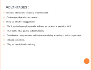ADVANTAGES :
 Tasteless, odorless and can easily be administered.
 Combination of powders we can use.
 These are attractive in appearance.
 The drugs having un-pleasant odor and taste are enclosed in a tasteless shell.
 They can be filled quickly and conveniently.
 Physician can change the dose and combination of drug according to patient requirement.
 They are economical.
 They are easy to handle and carry
 