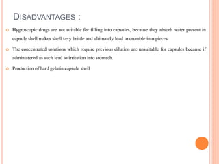 DISADVANTAGES :
 Hygroscopic drugs are not suitable for filling into capsules, because they absorb water present in
capsule shell makes shell very brittle and ultimately lead to crumble into pieces.
 The concentrated solutions which require previous dilution are unsuitable for capsules because if
administered as such lead to irritation into stomach.
 Production of hard gelatin capsule shell
 