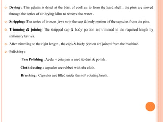  Drying : The gelatin is dried at the blast of cool air to form the hard shell . the pins are moved
through the series of air drying kilns to remove the water .
 Stripping: The series of bronze jaws strip the cap & body portion of the capsules from the pins.
 Trimming & joining: The stripped cap & body portion are trimmed to the required length by
stationary knives.
 After trimming to the right length , the caps & body portion are joined from the machine.
 Polishing :
Pan Polishing : Acela – cota pan is used to dust & polish .
Cloth dusting : capsules are rubbed with the cloth.
Brushing : Capsules are filled under the soft rotating brush.
 