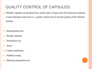 QUALITY CONTROL OF CAPSULES:
 Whether capsules are produced on a small scale or large scale all of them are required
to pass through certain tests i.e., quality control tests to test the quality of the finished
product
 Disintegration test
 Weight variation
 Dissolution test
 Assay
 Content uniformity
 Stability testing
 Moisture permeation test
 