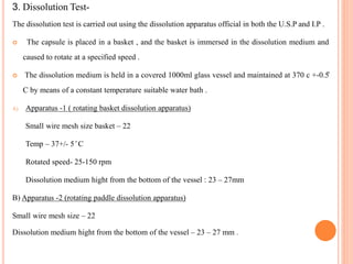 3. Dissolution Test-
The dissolution test is carried out using the dissolution apparatus official in both the U.S.P and I.P .
 The capsule is placed in a basket , and the basket is immersed in the dissolution medium and
caused to rotate at a specified speed .
 The dissolution medium is held in a covered 1000ml glass vessel and maintained at 370 c +-0.5̊
C by means of a constant temperature suitable water bath .
A) Apparatus -1 ( rotating basket dissolution apparatus)
Small wire mesh size basket – 22
Temp – 37+/- 5 ̊ C
Rotated speed- 25-150 rpm
Dissolution medium hight from the bottom of the vessel : 23 – 27mm
B) Apparatus -2 (rotating paddle dissolution apparatus)
Small wire mesh size – 22
Dissolution medium hight from the bottom of the vessel – 23 – 27 mm .
 