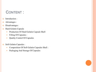 CONTENT :
 Introduction :
 Advantages :
 Disadvantages :
 Hard Gelatin Capsule
 Production Of Hard Gelatin Capsule Shell
 Filling Of Capsules :
 Quality Control Of Capsules
 Soft Gelatin Capsules :
 Composition Of Soft Gelatin Capsules Shell :
 Packaging And Storage Of Capsules
 