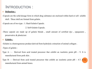 INTRODUCTION :
 Defination :
-Capsule are the solid dosage form in which drug substance are enclosed within hard or soft soluble
shell. These shell are formed from gelatin.
-Capsule are of two type : 1. Hard Gelatin Capsule.
2. Soft Gelatin Capsule.
-These capsule are made up of gelatin blends , small amount of certified dye , opaquenets ,
preservative & plasticizer.
 Gelatin :
-Gelatin is a heterogeneous product derived from hydrolytic extraction of animal collagen .
-Types of gelatin :
Type A : - Derived from acid treated precursor that exhibit an isoeletric point pH – 9. It is
manufactured from pork skin .
Type B : - Derived from acid treated precursor that exhibit an isoeletric point pH – 4.7. It is
manufactured from animal bones.
 