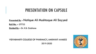 PRESENTATION ON CAPSULE
Presented By :- Natique Ali Mushtaque Ali Sayyed
Roll No. :- 27753
Guided By :- Dr. K.B. Gabhane
VIDYABHARTI COLLEGE OF PHARMACY, AMRAVATI 444602
2019-2020
 