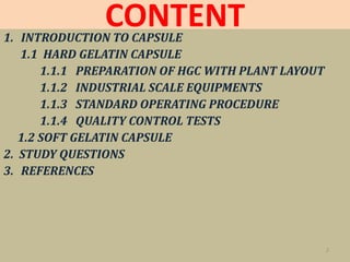 CONTENT1. INTRODUCTION TO CAPSULE
1.1 HARD GELATIN CAPSULE
1.1.1 PREPARATION OF HGC WITH PLANT LAYOUT
1.1.2 INDUSTRIAL SCALE EQUIPMENTS
1.1.3 STANDARD OPERATING PROCEDURE
1.1.4 QUALITY CONTROL TESTS
1.2 SOFT GELATIN CAPSULE
2. STUDY QUESTIONS
3. REFERENCES
2
 