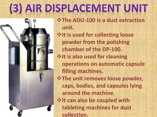 The ADU-100 is a dust extraction
unit.
It is used for collecting loose
powder from the polishing
chamber of the DP-100.
It is also used for cleaning
operations on automatic capsule
filling machines.
The unit removes loose powder,
caps, bodies, and capsules lying
around the machine.
It can also be coupled with
tableting machines for dust
collection.
31
 