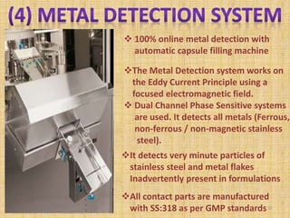 100% online metal detection with
automatic capsule filling machine
The Metal Detection system works on
the Eddy Current Principle using a
focused electromagnetic field.
 Dual Channel Phase Sensitive systems
are used. It detects all metals (Ferrous,
non-ferrous / non-magnetic stainless
steel).
It detects very minute particles of
stainless steel and metal flakes
Inadvertently present in formulations
All contact parts are manufactured
with SS:318 as per GMP standards32
 
