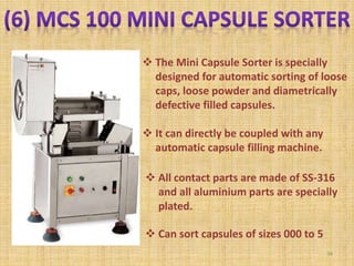  The Mini Capsule Sorter is specially
designed for automatic sorting of loose
caps, loose powder and diametrically
defective filled capsules.
 It can directly be coupled with any
automatic capsule filling machine.
 All contact parts are made of SS-316
and all aluminium parts are specially
plated.
 Can sort capsules of sizes 000 to 5
34
 