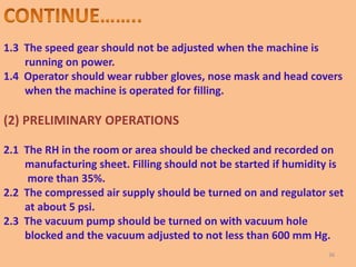 1.3 The speed gear should not be adjusted when the machine is
running on power.
1.4 Operator should wear rubber gloves, nose mask and head covers
when the machine is operated for filling.
(2) PRELIMINARY OPERATIONS
2.1 The RH in the room or area should be checked and recorded on
manufacturing sheet. Filling should not be started if humidity is
more than 35%.
2.2 The compressed air supply should be turned on and regulator set
at about 5 psi.
2.3 The vacuum pump should be turned on with vacuum hole
blocked and the vacuum adjusted to not less than 600 mm Hg.
36
 