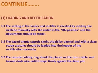 (3) LOADING AND RECTIFICATION
3.1 The setting of the loader and rectifier is checked by rotating the
machine manually with the clutch in the “ON position” and the
adjustments should be made.
3.2 The bag of empty capsule shells should be opened and with a clean
scoop capsules should be loaded into the hopper of the
rectification assembly.
3.3 The capsule holding ring should be placed on the turn –table and
turned clock wise until it stops firmly against the drive pin.
37
 