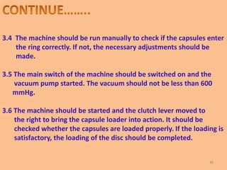 3.4 The machine should be run manually to check if the capsules enter
the ring correctly. If not, the necessary adjustments should be
made.
3.5 The main switch of the machine should be switched on and the
vacuum pump started. The vacuum should not be less than 600
mmHg.
3.6 The machine should be started and the clutch lever moved to
the right to bring the capsule loader into action. It should be
checked whether the capsules are loaded properly. If the loading is
satisfactory, the loading of the disc should be completed.
38
 