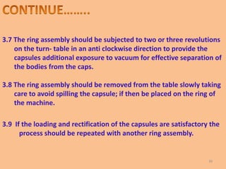 3.7 The ring assembly should be subjected to two or three revolutions
on the turn- table in an anti clockwise direction to provide the
capsules additional exposure to vacuum for effective separation of
the bodies from the caps.
3.8 The ring assembly should be removed from the table slowly taking
care to avoid spilling the capsule; if then be placed on the ring of
the machine.
3.9 If the loading and rectification of the capsules are satisfactory the
process should be repeated with another ring assembly.
39
 