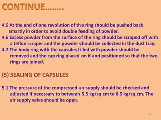 4.5 At the end of one revolution of the ring should be pushed back
smartly in order to avoid double feeding of powder.
4.6 Excess powder from the surface of the ring should be scraped off with
a teflon scraper and the powder should be collected in the dust tray.
4.7 The body ring with the capsules filled with powder should be
removed and the cap ring placed on it and positioned so that the two
rings are joined.
(5) SEALING OF CAPSULES
5.1 The pressure of the compressed air supply should be checked and
adjusted if necessary to between 5.5 kg/sq.cm to 6.5 kg/sq.cm. The
air supply valve should be open.
41
 