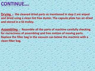 Drying – the cleaned dried parts as mentioned in step 2 are wiped
and dried using a clean lint free duster. The capsule plate has air-dried
and stored in a SS trolley.
Assembling – Resemble all the parts of machine carefully checking
for correctness of assembling and free motion of moving parts.
Replace the filter bag in the vacuum can below the machine with a
clean filter bag.
48
 