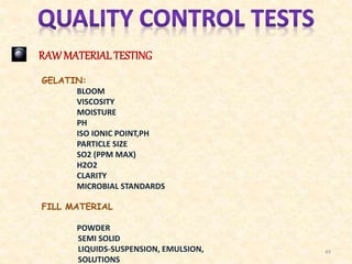 RAW MATERIALTESTING
GELATIN:
BLOOM
VISCOSITY
MOISTURE
PH
ISO IONIC POINT,PH
PARTICLE SIZE
SO2 (PPM MAX)
H2O2
CLARITY
MICROBIAL STANDARDS
FILL MATERIAL
POWDER
SEMI SOLID
LIQUIDS-SUSPENSION, EMULSION,
SOLUTIONS
49
 