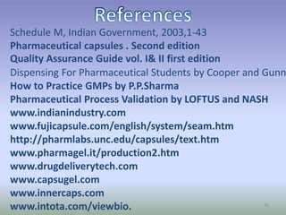 Schedule M, Indian Government, 2003,1-43
Pharmaceutical capsules . Second edition
Quality Assurance Guide vol. I& II first edition
Dispensing For Pharmaceutical Students by Cooper and Gunn
How to Practice GMPs by P.P.Sharma
Pharmaceutical Process Validation by LOFTUS and NASH
www.indianindustry.com
www.fujicapsule.com/english/system/seam.htm
http://pharmlabs.unc.edu/capsules/text.htm
www.pharmagel.it/production2.htm
www.drugdeliverytech.com
www.capsugel.com
www.innercaps.com
www.intota.com/viewbio. 76
 