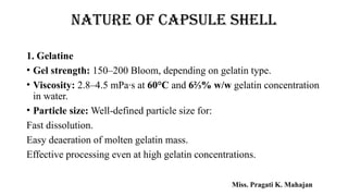 NATURE OF CAPSULE SHELL
1. Gelatine
• Gel strength: 150–200 Bloom, depending on gelatin type.
• Viscosity: 2.8–4.5 mPa·s at 60°C and 6⅔% w/w gelatin concentration
in water.
• Particle size: Well-defined particle size for:
Fast dissolution.
Easy deaeration of molten gelatin mass.
Effective processing even at high gelatin concentrations.
Miss. Pragati K. Mahajan
 
