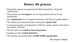 Rotary die process
• Soft gelatin capsules are prepared and filled immediately with liquid
medicaments.
• The machine has two hoppers: one for liquid gelatin and one for the
medicament.
• Two rotating dies move in opposite directions and form two gelatin ribbons.
• The ribbons pass between the dies, forming the capsule shell.
• A measured quantity of medicament is filled by a pump, and the other half of
the capsule is formed.
• The two halves are sealed by heat and pressure.
• Capsules are then washed and dried.
• The machine can produce about 25,000–30,000 capsules/hour.
Miss. Pragati K. Mahajan
 