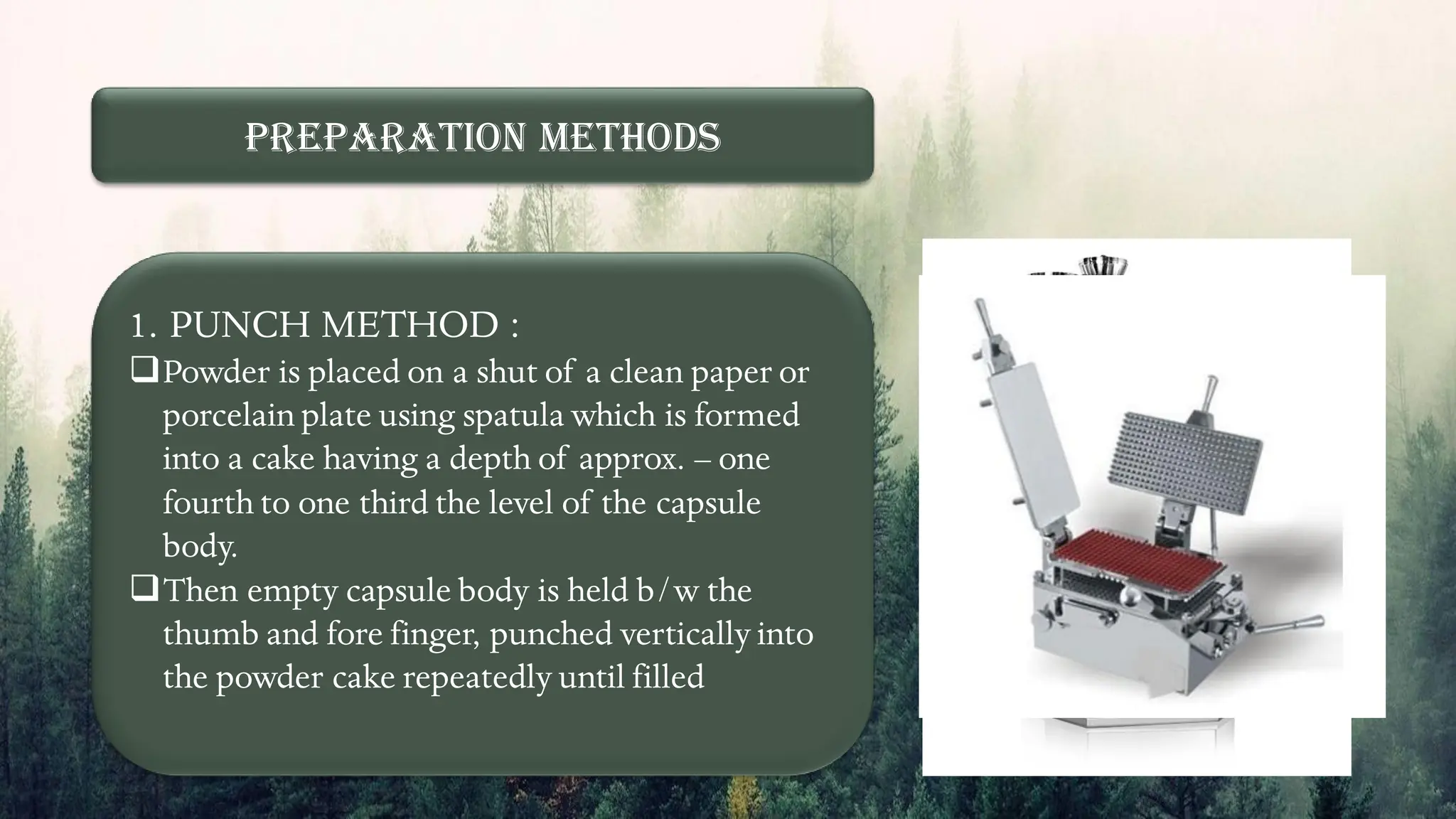 Preparation Methods
1. PUNCH METHOD :
❑Powder is placed on a shut of a clean paper or
porcelain plate using spatula which is formed
into a cake having a depth of approx. – one
fourth to one third the level of the capsule
body.
❑Then empty capsule body is held b/w the
thumb and fore finger, punched vertically into
the powder cake repeatedly until filled
 