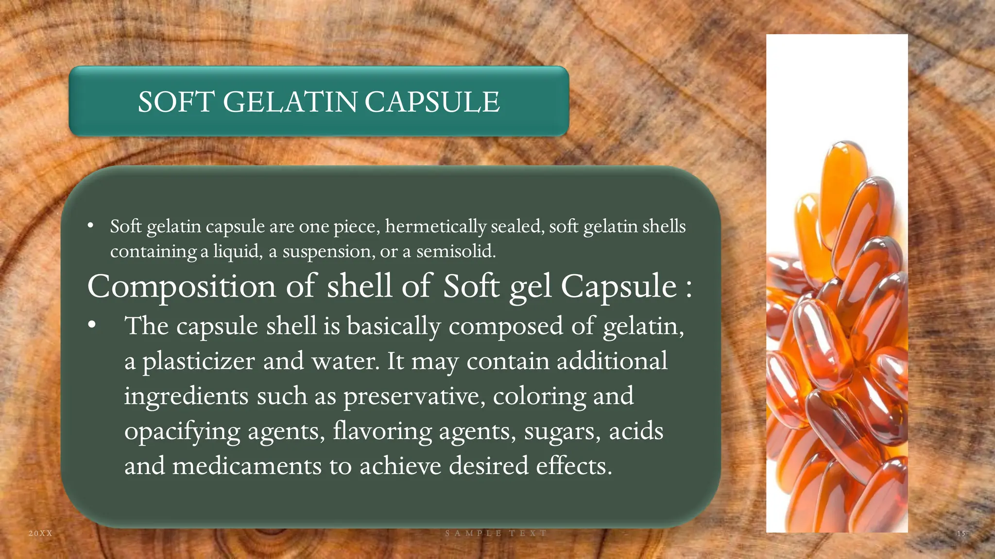SOFT GELATIN CAPSULE
• Soft gelatin capsule are one piece, hermetically sealed, soft gelatin shells
containing a liquid, a suspension, or a semisolid.
Composition of shell of Soft gel Capsule :
• The capsule shell is basically composed of gelatin,
a plasticizer and water. It may contain additional
ingredients such as preservative, coloring and
opacifying agents, flavoring agents, sugars, acids
and medicaments to achieve desired effects.
 