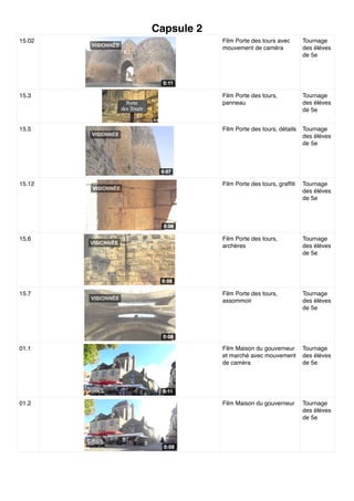 Capsule 2
15.02 Film Porte des tours avec
mouvement de caméra
Tournage
des élèves
de 5e
15.3 Film Porte des tours,
panneau
Tournage
des élèves
de 5e
15.5 Film Porte des tours, détails Tournage
des élèves
de 5e
15.12 Film Porte des tours, grafﬁti Tournage
des élèves
de 5e
15.6 Film Porte des tours,
archères
Tournage
des élèves
de 5e
15.7 Film Porte des tours,
assommoir
Tournage
des élèves
de 5e
01.1 Film Maison du gouverneur
et marché avec mouvement
de caméra
Tournage
des élèves
de 5e
01.2 Film Maison du gouverneur Tournage
des élèves
de 5e
 