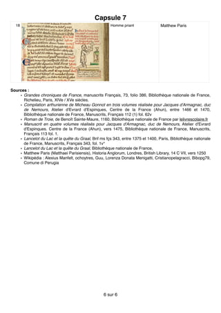 Capsule 7
Sources :
• Grandes chroniques de France, manuscrits Français, 73, folio 386, Bibliothèque nationale de France,
Richelieu, Paris, XIVe / XVe siècles.
• Compilation arthurienne de Micheau Gonnot en trois volumes réalisée pour Jacques d'Armagnac, duc
de Nemours, Atelier d'Evrard d'Espinques, Centre de la France (Ahun), entre 1466 et 1470,
Bibliothèque nationale de France, Manuscrits, Français 112 (1) fol. 62v
• Roman de Troie, de Benoît Sainte-Maure, 1160, Bibliothèque nationale de France par lelivrescolaire.fr
• Manuscrit en quatre volumes réalisés pour Jacques d'Armagnac, duc de Nemours, Atelier d'Evrard
d'Espinques. Centre de la France (Ahun), vers 1475, Bibliothèque nationale de France, Manuscrits,
Français 113 fol. 1.
• Lancelot du Lac et la quête du Graal, Bnf ms fçs 343, entre 1375 et 1400, Paris, Bibliothèque nationale
de France, Manuscrits, Français 343, fol. 1v°
• Lancelot du Lac et la quête du Graal, Bibliothèque nationale de France,
• Matthew Paris (Matthaei Parisiensis), Historia Anglorum, Londres, British Library, 14 C VII, vers 1250
• Wikipédia : Alexius Manfelt, ochoytres, Guu, Lorenza Donata Menigatti, Cristianopelagracci, Bibopg79,
Comune di Perugia
18 Homme priant Matthew Paris
sur6 6
 