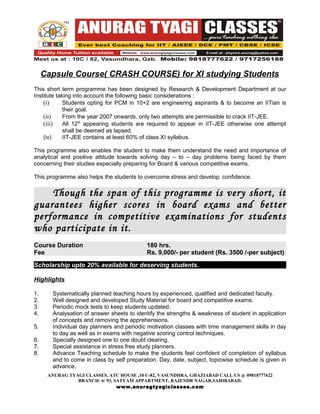 Capsule Course( CRASH COURSE) for XI studying Students
This short term programme has been designed by Research & Development Department at our
Institute taking into account the following basic considerations :
    (i)      Students opting for PCM in 10+2 are engineering aspirants & to become an IITian is
             their goal.
    (ii)     From the year 2007 onwards, only two attempts are permissible to crack IIT-JEE.
    (iii)    All 12th appearing students are required to appear in IIT-JEE otherwise one attempt
             shall be deemed as lapsed.
    (iv)     IIT-JEE contains at least 60% of class XI syllabus.

This programme also enables the student to make them understand the need and importance of
analytical and positive attitude towards solving day – to – day problems being faced by them
concerning their studies especially preparing for Board & various competitive exams.

This programme also helps the students to overcome stress and develop confidence.

    Though the span of this programme is very short, it
guarantees higher scores in board exams and better
performance in competitive examinations for students
who participate in it.
Course Duration                             180 hrs.
Fee                                         Rs. 9,000/- per student (Rs. 3500 /-per subject)

Scholarship upto 20% available for deserving students.

Highlights

1.     Systematically planned teaching hours by experienced, qualified and dedicated faculty.
2.     Well designed and developed Study Material for board and competitive exams.
3.     Periodic mock tests to keep students updated.
4.     Analysation of answer sheets to identify the strengths & weakness of student in application
       of concepts and removing the apprehensions.
5.     Individual day planners and periodic motivation classes with time management skills in day
       to day as well as in exams with negative scoring control techniques.
6.     Specially designed one to one doubt clearing.
7.     Special assistance in stress free study planners.
8.     Advance Teaching schedule to make the students feel confident of completion of syllabus
       and to come in class by self preparation. Day, date, subject, topicwise schedule is given in
       advance.
      ANURAG TYAGI CLASSES, ATC HOUSE ,10 C-82, VASUNDHRA, GHAZIABAD CALL US @ 09818777622
                BRANCH: 6/ 93, SATYAM APPARTMENT, RAJENDR NAGAR,SAHIBABAD.
                                www.anuragtyagiclasses.com
 