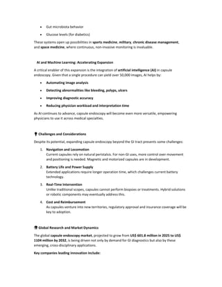  Gut microbiota behavior
 Glucose levels (for diabetics)
These systems open up possibilities in sports medicine, military, chronic disease management,
and space medicine, where continuous, non-invasive monitoring is invaluable.
AI and Machine Learning: Accelerating Expansion
A critical enabler of this expansion is the integration of artificial intelligence (AI) in capsule
endoscopy. Given that a single procedure can yield over 50,000 images, AI helps by:
 Automating image analysis
 Detecting abnormalities like bleeding, polyps, ulcers
 Improving diagnostic accuracy
 Reducing physician workload and interpretation time
As AI continues to advance, capsule endoscopy will become even more versatile, empowering
physicians to use it across medical specialties.
💡 Challenges and Considerations
Despite its potential, expanding capsule endoscopy beyond the GI tract presents some challenges:
1. Navigation and Locomotion
Current capsules rely on natural peristalsis. For non-GI uses, more control over movement
and positioning is needed. Magnetic and motorized capsules are in development.
2. Battery Life and Power Supply
Extended applications require longer operation time, which challenges current battery
technology.
3. Real-Time Intervention
Unlike traditional scopes, capsules cannot perform biopsies or treatments. Hybrid solutions
or robotic components may eventually address this.
4. Cost and Reimbursement
As capsules venture into new territories, regulatory approval and insurance coverage will be
key to adoption.
🌍 Global Research and Market Dynamics
The global capsule endoscopy market, projected to grow from US$ 601.8 million in 2025 to US$
1104 million by 2032, is being driven not only by demand for GI diagnostics but also by these
emerging, cross-disciplinary applications.
Key companies leading innovation include:
 