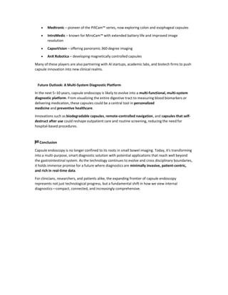  Medtronic – pioneer of the PillCam™ series, now exploring colon and esophageal capsules
 IntroMedic – known for MiroCam™ with extended battery life and improved image
resolution
 CapsoVision – offering panoramic 360-degree imaging
 AnX Robotica – developing magnetically controlled capsules
Many of these players are also partnering with AI startups, academic labs, and biotech firms to push
capsule innovation into new clinical realms.
Future Outlook: A Multi-System Diagnostic Platform
In the next 5–10 years, capsule endoscopy is likely to evolve into a multi-functional, multi-system
diagnostic platform. From visualizing the entire digestive tract to measuring blood biomarkers or
delivering medication, these capsules could be a central tool in personalized
medicine and preventive healthcare.
Innovations such as biodegradable capsules, remote-controlled navigation, and capsules that self-
destruct after use could reshape outpatient care and routine screening, reducing the need for
hospital-based procedures.
🏁 Conclusion
Capsule endoscopy is no longer confined to its roots in small bowel imaging. Today, it's transforming
into a multi-purpose, smart diagnostic solution with potential applications that reach well beyond
the gastrointestinal system. As the technology continues to evolve and cross disciplinary boundaries,
it holds immense promise for a future where diagnostics are minimally invasive, patient-centric,
and rich in real-time data.
For clinicians, researchers, and patients alike, the expanding frontier of capsule endoscopy
represents not just technological progress, but a fundamental shift in how we view internal
diagnostics—compact, connected, and increasingly comprehensive.
 