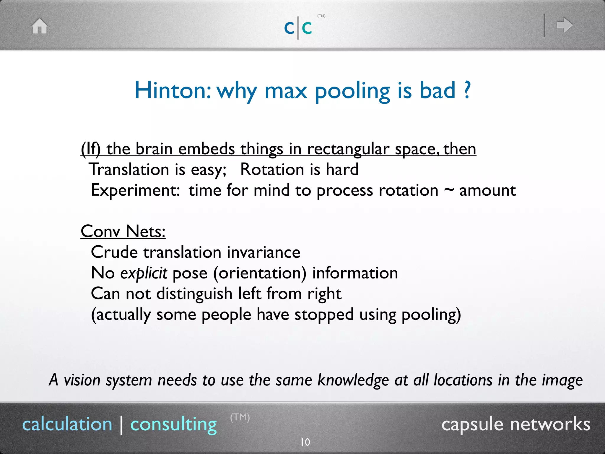 c|c
(TM)
(TM)
10
calculation | consulting capsule networks
Hinton: why max pooling is bad ?
(If) the brain embeds things in rectangular space, then
Translation is easy; Rotation is hard
Experiment: time for mind to process rotation ~ amount
Conv Nets:
Crude translation invariance
No explicit pose (orientation) information
Can not distinguish left from right
(actually some people have stopped using pooling)
A vision system needs to use the same knowledge at all locations in the image
 