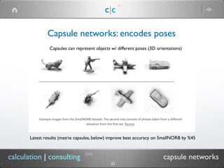 c|c
(TM)
(TM)
22
calculation | consulting capsule networks
Capsule networks: encodes poses
Capsules can represent objects w/ different poses (3D orientations)
Latest results (matrix capsules, below) improve best accuracy on SmallNORB by %45
 