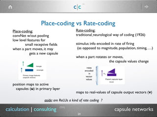 c|c
(TM)
(TM)
24
calculation | consulting capsule networks
Place-coding vs Rate-coding
Place-coding:
convNet w/out pooling
low level features for
small receptive ﬁelds
when a part moves, it may
gets a new capsule
position maps to active
capsules (u) in primary layer
Rate-coding:
traditional neurological way of coding (1926)
stimulus info encoded in rate of ﬁring
(as opposed to magnitude, population, timing, …)
when a part rotates or moves,
the capsule values change
maps to real-values of capsule output vectors (v)
rates
encoded
in
vector
values
aside: are ReLUs a kind of rate coding ?
 