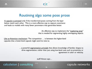 c|c
(TM)
(TM)
26
calculation | consulting capsule networks
Routining algo: some pose prose
An effective way to implement the “explaining away”
that is needed for segmenting highly overlapping objects.
Like an Attention mechanism: The competition … is between the higher-level
capsules that a lower-level capsule might send its vote to.
stuff Hinton says…
A capsule is activated only if the transformed poses coming from the layer
below match each other. This is a more effective way to capture covariance
and leads to models with many fewer parameters that generalize better.
…a powerful segmentation principle that allows knowledge of familiar shapes to
drive segmentation, rather than just using low-level cues such as proximity or
agreement in color or velocity.
 