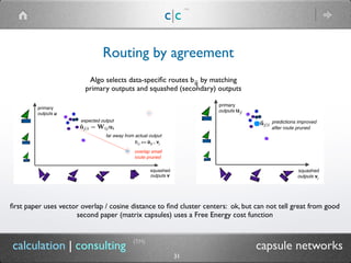 c|c
(TM)
(TM)
31
calculation | consulting capsule networks
Routing by agreement
Algo selects data-speciﬁc routes b by matching
primary outputs and squashed (secondary) outputs
ij
ﬁrst paper uses vector overlap / cosine distance to ﬁnd cluster centers: ok, but can not tell great from good
second paper (matrix capsules) uses a Free Energy cost function
 