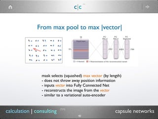 c|c
(TM)
(TM)
40
calculation | consulting capsule networks
From max pool to max |vector|
mask selects (squashed) max vector (by length)
- does not throw away position information
- inputs vector into Fully Connected Net
- reconstructs the image from the vector
- similar to a variational auto-encoder
 