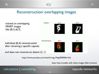 Reconstruction: overlapping images
c|c
(TM)
(TM)
43
calculation | consulting capsule networks
individual (8, 6) reconstructed
after removing a speciﬁc capsule
and does not reconstruct absent (0, 1)
trained on overlapping
MNIST images
like (8,1) (6,7)
does have trouble with close images (like humans)
https://www.youtube.com/watch?v=gq-7HgzfDBM&t=62s
 